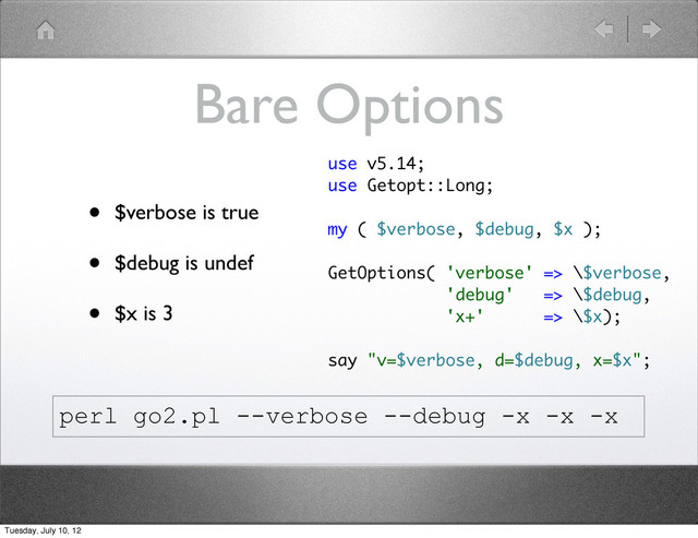 Bare Options
• $verbose is true
• $debug is undef
• $x is 3
use v5.14;
use Getopt::Long;
my ( $verbose, $debug, $x );
GetOptions( 'verbose' => \$verbose,
'debug' => \$debug,
'x+' => \$x);
say "v=$verbose, d=$debug, x=$x";
perl go2.pl --verbose --debug -x -x -x
Tuesday, July 10, 12
