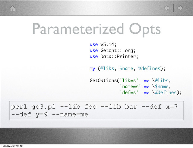 Parameterized Opts
use v5.14;
use Getopt::Long;
use Data::Printer;
my (@libs, $name, %defines);
GetOptions('lib=s' => \@libs,
'name=s' => \$name,
'def=s' => \%defines);
perl go3.pl --lib foo --lib bar --def x=7
--def y=9 --name=me
Tuesday, July 10, 12
