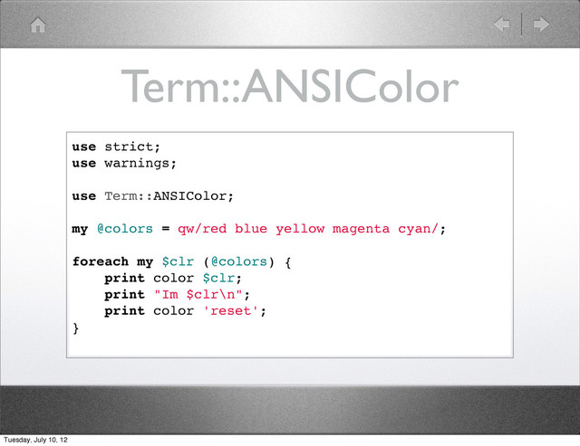 Term::ANSIColor
use strict;
use warnings;
use Term::ANSIColor;
my @colors = qw/red blue yellow magenta cyan/;
foreach my $clr (@colors) {
print color $clr;
print "Im $clr\n";
print color 'reset';
}
Tuesday, July 10, 12
