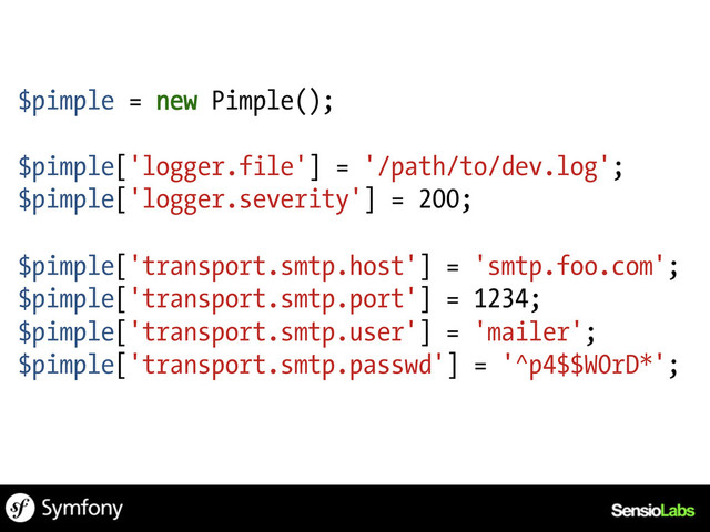 $pimple = new Pimple();
$pimple['logger.file'] = '/path/to/dev.log';
$pimple['logger.severity'] = 200;
$pimple['transport.smtp.host'] = 'smtp.foo.com';
$pimple['transport.smtp.port'] = 1234;
$pimple['transport.smtp.user'] = 'mailer';
$pimple['transport.smtp.passwd'] = '^p4$$W0rD*';
