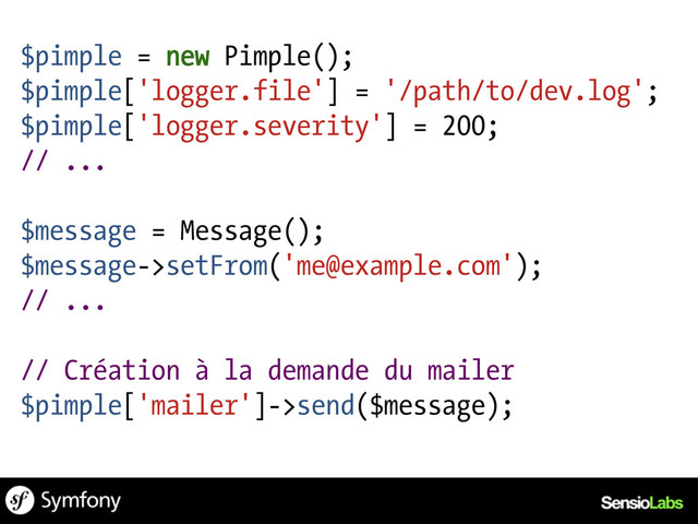 $pimple = new Pimple();
$pimple['logger.file'] = '/path/to/dev.log';
$pimple['logger.severity'] = 200;
// ...
$message = Message();
$message->setFrom('me@example.com');
// ...
// Création à la demande du mailer
$pimple['mailer']->send($message);
