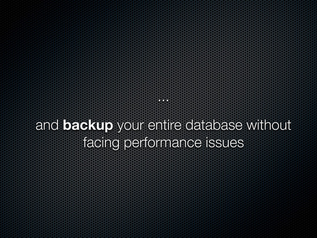 ...
and backup your entire database without
facing performance issues

