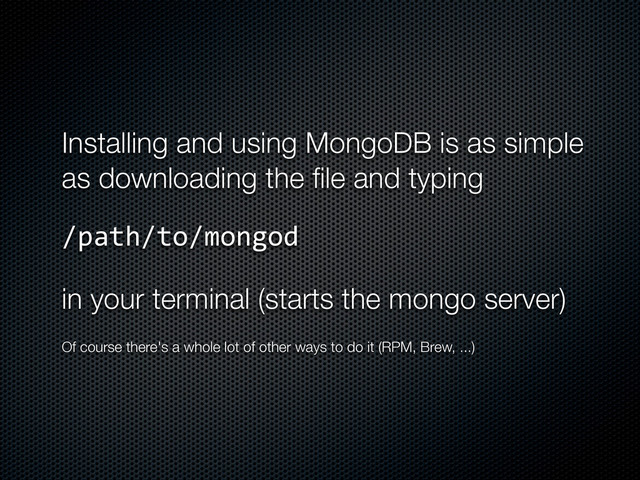 Installing and using MongoDB is as simple
as downloading the ﬁle and typing
/path/to/mongod
in your terminal (starts the mongo server)
Of course there's a whole lot of other ways to do it (RPM, Brew, ...)
