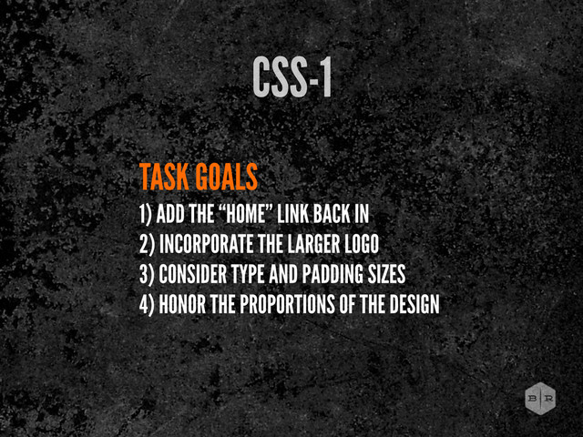 TASK GOALS
1) ADD THE “HOME” LINK BACK IN
2) INCORPORATE THE LARGER LOGO
3) CONSIDER TYPE AND PADDING SIZES
4) HONOR THE PROPORTIONS OF THE DESIGN
CSS-1
