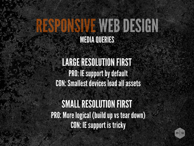 LARGE RESOLUTION FIRST
PRO: IE support by default
CON: Smallest devices load all assets
SMALL RESOLUTION FIRST
PRO: More logical (build up vs tear down)
CON: IE support is tricky
RESPONSIVE WEB DESIGN
MEDIA QUERIES
