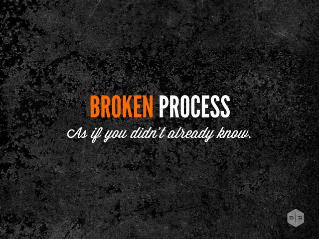 BROKEN PROCESS
As if you didn’t already know.
