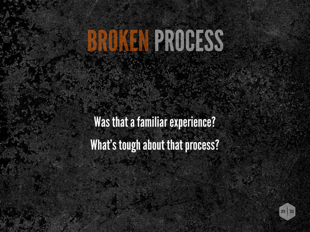 Was that a familiar experience?
What’s tough about that process?
BROKEN PROCESS
