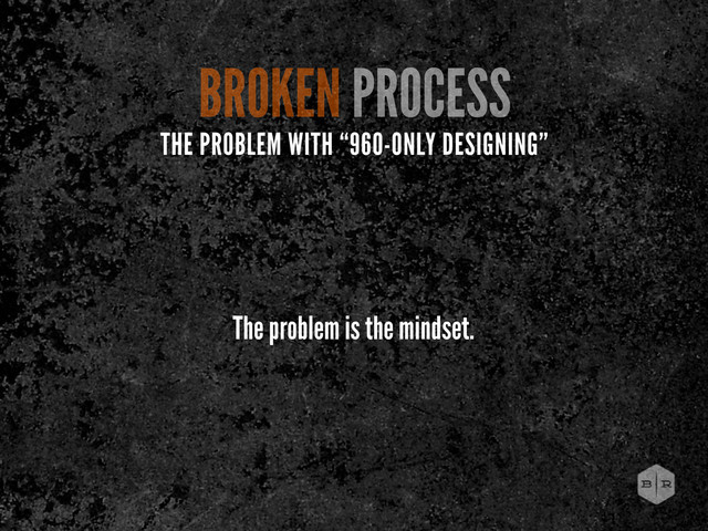 The problem is the mindset.
BROKEN PROCESS
THE PROBLEM WITH “960-ONLY DESIGNING”
