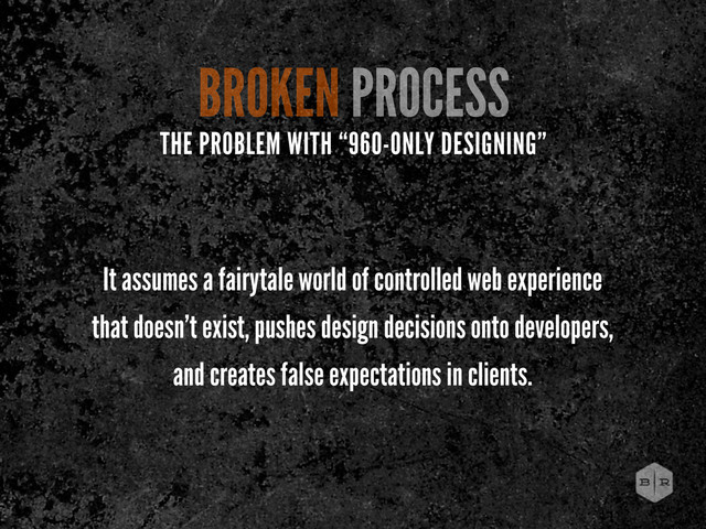BROKEN PROCESS
It assumes a fairytale world of controlled web experience
that doesn’t exist, pushes design decisions onto developers,
and creates false expectations in clients.
THE PROBLEM WITH “960-ONLY DESIGNING”
