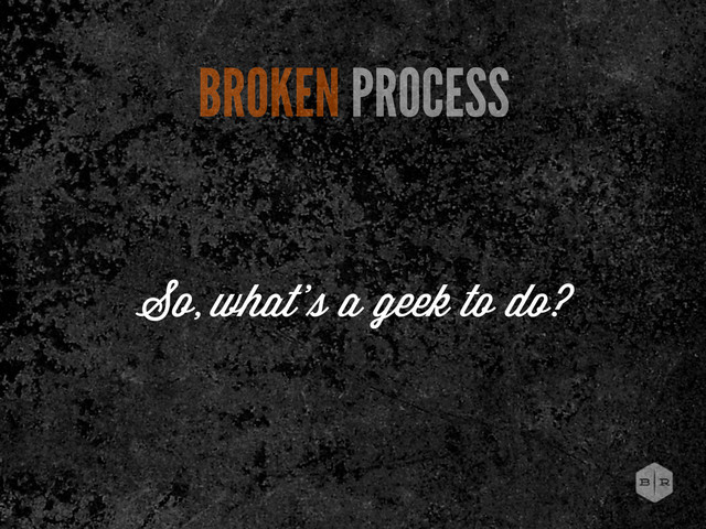 BROKEN PROCESS
So, what’ a geek to do?
