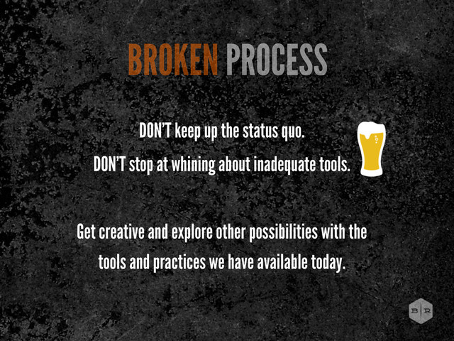 DON’T keep up the status quo.
DON’T stop at whining about inadequate tools.
Get creative and explore other possibilities with the
tools and practices we have available today.
BROKEN PROCESS
