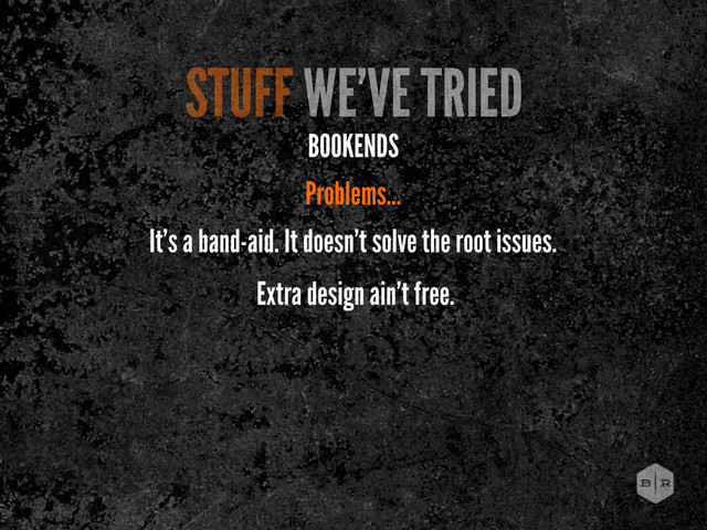 STUFF WE’VE TRIED
BOOKENDS
Problems...
It’s a band-aid. It doesn’t solve the root issues.
Extra design ain’t free.

