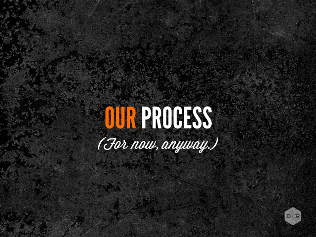 OUR PROCESS
(For now, anyway.)
