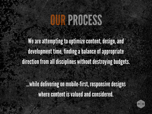 We are attempting to optimize content, design, and
development time, finding a balance of appropriate
direction from all disciplines without destroying budgets.
...while delivering on mobile-first, responsive designs
where content is valued and considered.
OUR PROCESS
