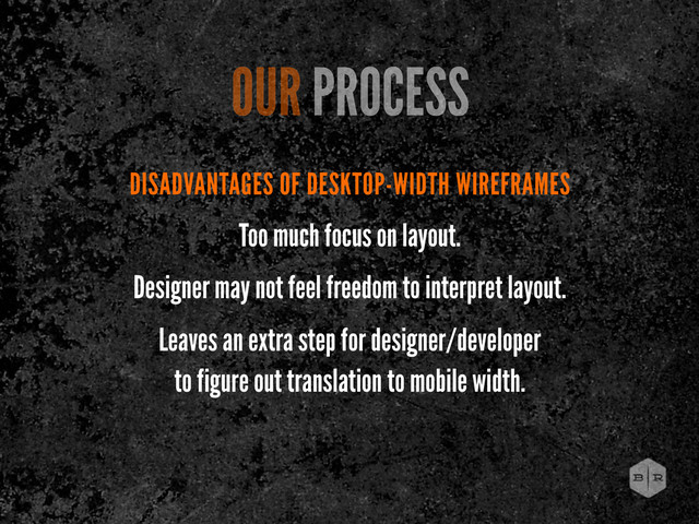DISADVANTAGES OF DESKTOP-WIDTH WIREFRAMES
Too much focus on layout.
Designer may not feel freedom to interpret layout.
Leaves an extra step for designer/developer
to figure out translation to mobile width.
OUR PROCESS
