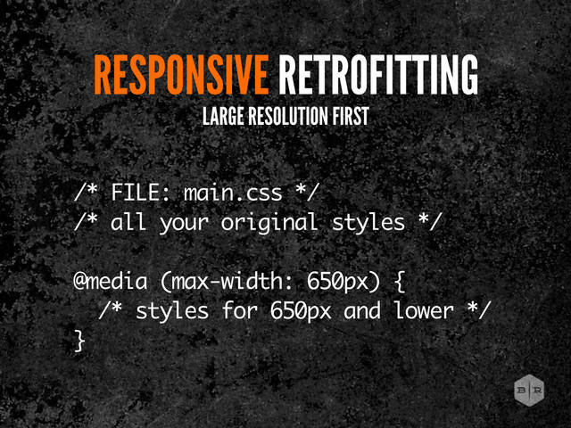 RESPONSIVE RETROFITTING
LARGE RESOLUTION FIRST
/* FILE: main.css */
/* all your original styles */
@media (max-width: 650px) {
/* styles for 650px and lower */
}
