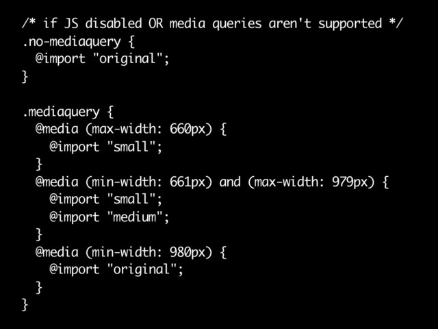 /* if JS disabled OR media queries aren't supported */
.no-mediaquery {
@import "original";
}
.mediaquery {
@media (max-width: 660px) {
@import "small";
}
@media (min-width: 661px) and (max-width: 979px) {
@import "small";
@import "medium";
}
@media (min-width: 980px) {
@import "original";
}
}

