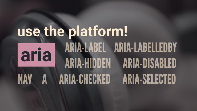 NAV A ARIA-CHECKED ARIA-SELECTED
ARIA-LABEL ARIA-LABELLEDBY
ARIA-HIDDEN ARIA-DISABLED
aria
use the platform!
