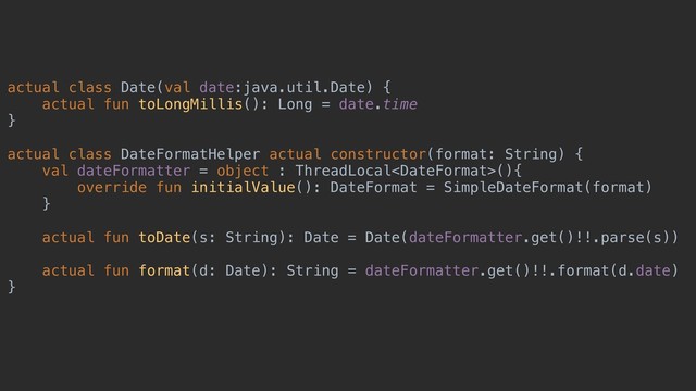 actual class Date(val date:java.util.Date) {
actual fun toLongMillis(): Long = date.time
}
actual class DateFormatHelper actual constructor(format: String) {
val dateFormatter = object : ThreadLocal(){
override fun initialValue(): DateFormat = SimpleDateFormat(format)
}
actual fun toDate(s: String): Date = Date(dateFormatter.get()!!.parse(s))
actual fun format(d: Date): String = dateFormatter.get()!!.format(d.date)
}
