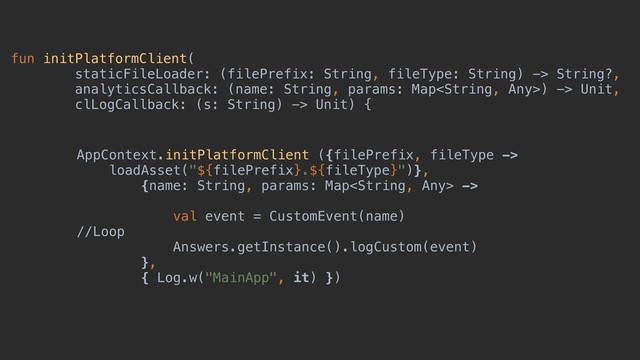 fun initPlatformClient(
staticFileLoader: (filePrefix: String, fileType: String) -> String?,
analyticsCallback: (name: String, params: Map) -> Unit,
clLogCallback: (s: String) -> Unit) {
AppContext.initPlatformClient ({filePrefix, fileType ->
loadAsset("${filePrefix}.${fileType}")},
{name: String, params: Map ->
val event = CustomEvent(name)
//Loop
Answers.getInstance().logCustom(event)
},
{ Log.w("MainApp", it) })
