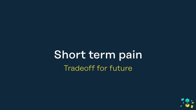 Short term pain
Tradeoff for future
