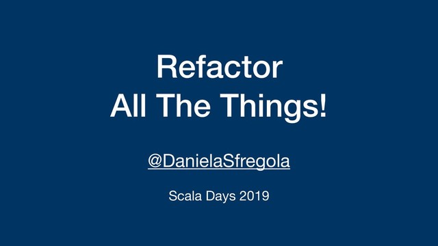Refactor
All The Things!
@DanielaSfregola

Scala Days 2019
