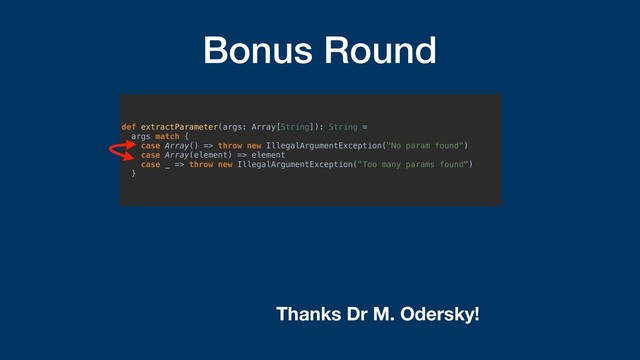 Bonus Round
def extractParameter(args: Array[String]): String =
args match {
case Array() => throw new IllegalArgumentException("No param found")
case Array(element) => element
case _ => throw new IllegalArgumentException("Too many params found")
}
Thanks Dr M. Odersky!
