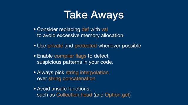 Take Aways
•Consider replacing def with val  
to avoid excessive memory allocation

•Use private and protected whenever possible

•Enable compiler ﬂags to detect  
suspicious patterns in your code.

•Always pick string interpolation  
over string concatenation

•Avoid unsafe functions,  
such as Collection.head (and Option.get)

