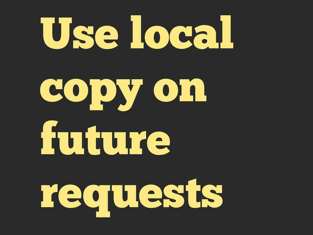 Use local
copy on
future
requests
