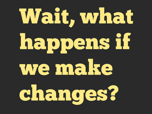 Wait, what
happens if
we make
changes?
