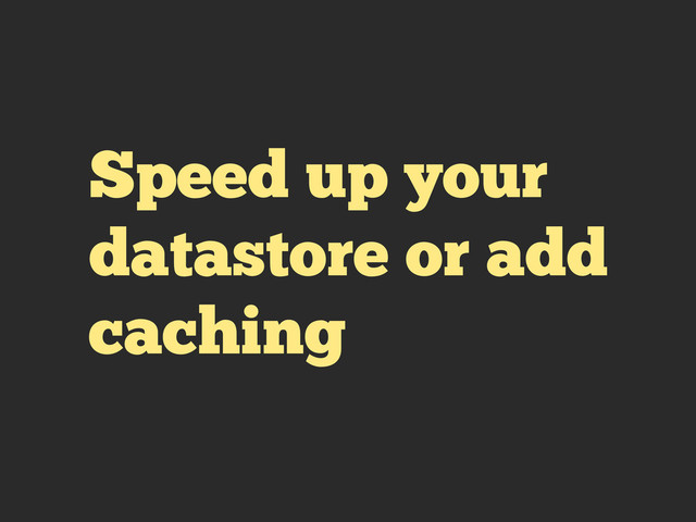 Speed up your
datastore or add
caching
