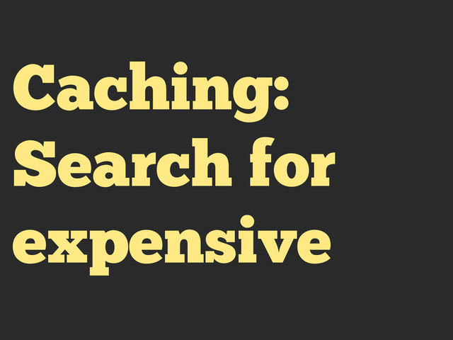 Caching:
Search for
expensive
