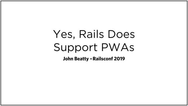 Yes, Rails Does
Support PWAs
John Beatty – Railsconf 2019
