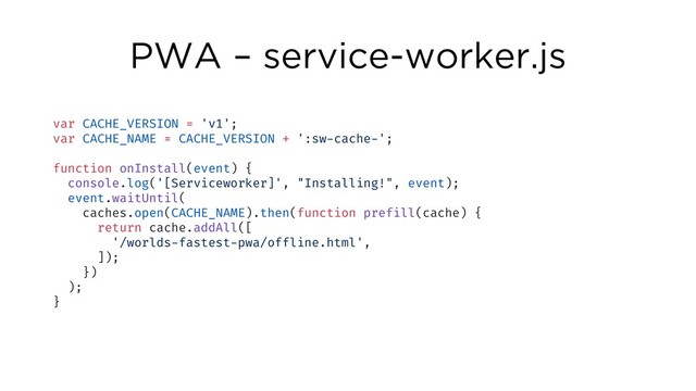 PWA – service-worker.js
var CACHE_VERSION = 'v1';
var CACHE_NAME = CACHE_VERSION + ':sw-cache-';
function onInstall(event) {
console.log('[Serviceworker]', "Installing!", event);
event.waitUntil(
caches.open(CACHE_NAME).then(function prefill(cache) {
return cache.addAll([
'/worlds-fastest-pwa/offline.html',
]);
})
);
}
