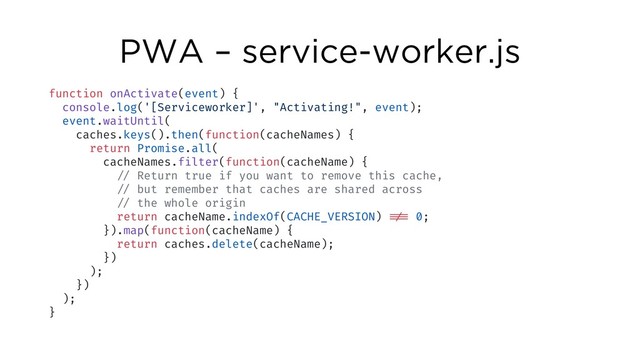 PWA – service-worker.js
function onActivate(event) {
console.log('[Serviceworker]', "Activating!", event);
event.waitUntil(
caches.keys().then(function(cacheNames) {
return Promise.all(
cacheNames.filter(function(cacheName) {
!// Return true if you want to remove this cache,
!// but remember that caches are shared across
!// the whole origin
return cacheName.indexOf(CACHE_VERSION) !!!== 0;
}).map(function(cacheName) {
return caches.delete(cacheName);
})
);
})
);
}
