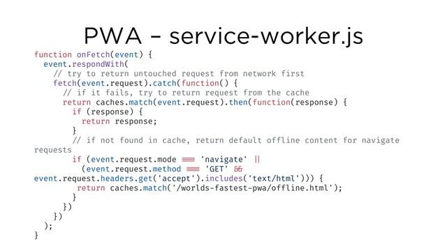 PWA – service-worker.js
function onFetch(event) {
event.respondWith(
!// try to return untouched request from network first
fetch(event.request).catch(function() {
!// if it fails, try to return request from the cache
return caches.match(event.request).then(function(response) {
if (response) {
return response;
}
!// if not found in cache, return default offline content for navigate
requests
if (event.request.mode !!=== 'navigate' !||
(event.request.method !!=== 'GET' !&&
event.request.headers.get('accept').includes('text/html'))) {
return caches.match('/worlds-fastest-pwa/offline.html');
}
})
})
);
}
