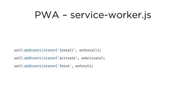 PWA – service-worker.js
self.addEventListener('install', onInstall);
self.addEventListener('activate', onActivate);
self.addEventListener('fetch', onFetch);
