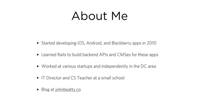 About Me
• Started developing iOS, Android, and Blackberry apps in 2010
• Learned Rails to build backend APIs and CMSes for these apps
• Worked at various startups and independently in the DC area
• IT Director and CS Teacher at a small school
• Blog at johnbeatty.co
