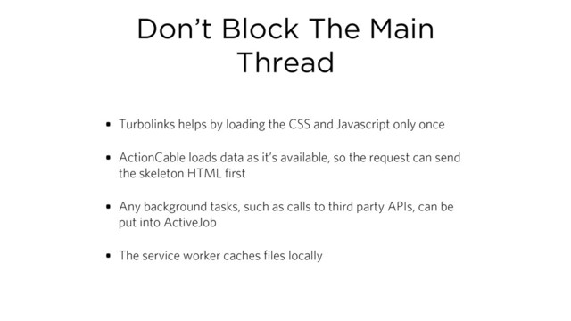 Don’t Block The Main
Thread
• Turbolinks helps by loading the CSS and Javascript only once
• ActionCable loads data as it’s available, so the request can send
the skeleton HTML first
• Any background tasks, such as calls to third party APIs, can be
put into ActiveJob
• The service worker caches files locally
