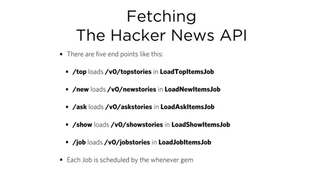 Fetching
The Hacker News API
• There are five end points like this:
• /top loads /v0/topstories in LoadTopItemsJob
• /new loads /v0/newstories in LoadNewItemsJob
• /ask loads /v0/askstories in LoadAskItemsJob
• /show loads /v0/showstories in LoadShowItemsJob
• /job loads /v0/jobstories in LoadJobItemsJob
• Each Job is scheduled by the whenever gem
