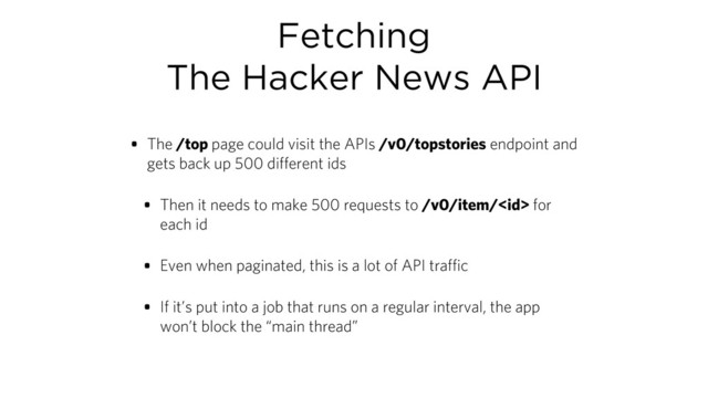 Fetching
The Hacker News API
• The /top page could visit the APIs /v0/topstories endpoint and
gets back up 500 different ids
• Then it needs to make 500 requests to /v0/item/ for
each id
• Even when paginated, this is a lot of API traffic
• If it’s put into a job that runs on a regular interval, the app
won’t block the “main thread”
