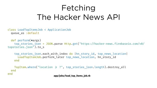 Fetching
The Hacker News API
class LoadTopItemsJob < ApplicationJob
queue_as :default
def perform(*args)
top_stories_json = JSON.parse Http.get("https:!//hacker-news.firebaseio.com/v0/
topstories.json").to_s
top_stories_json.each_with_index do |hn_story_id, top_news_location|
LoadTopItemJob.perform_later top_news_location, hn_story_id
end
TopItem.where("location !>= ?", top_stories_json.length).destroy_all
end
end
app/jobs/load_top_items_job.rb
