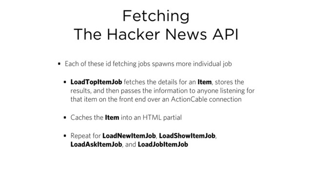 Fetching
The Hacker News API
• Each of these id fetching jobs spawns more individual job
• LoadTopItemJob fetches the details for an Item, stores the
results, and then passes the information to anyone listening for
that item on the front end over an ActionCable connection
• Caches the Item into an HTML partial
• Repeat for LoadNewItemJob, LoadShowItemJob,
LoadAskItemJob, and LoadJobItemJob
