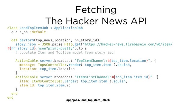 Fetching
The Hacker News API
class LoadTopItemJob < ApplicationJob
queue_as :default
def perform(top_news_location, hn_story_id)
story_json = JSON.parse Http.get("https:!//hacker-news.firebaseio.com/v0/item/
!#{hn_story_id}.json?print=pretty").to_s
# populate Item and TopItem model from story_json
ActionCable.server.broadcast "TopItemChannel:!#{top_item.location}", {
message: TopsController.render( top_item.item ).squish,
location: top_item.location
}
ActionCable.server.broadcast "ItemsListChannel:!#{top_item.item.id}", {
item: ItemsController.render( top_item.item ).squish,
item_id: top_item.item.id
}
end
end
app/jobs/load_top_item_job.rb
