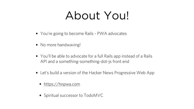 About You!
• You’re going to become Rails - PWA advocates
• No more handwaving!
• You’ll be able to advocate for a full Rails app instead of a Rails
API and a something-something-dot-js front end
• Let’s build a version of the Hacker News Progressive Web App
• https://hnpwa.com
• Spiritual successor to TodoMVC
