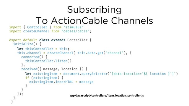 Subscribing
To ActionCable Channels
app/javascript/controllers/item_location_controller.js
import { Controller } from "stimulus"
import createChannel from "cables/cable";
export default class extends Controller {
initialize() {
let thisController = this;
this.channel = createChannel( this.data.get("channel"), {
connected() {
thisController.listen()
},
received({ message, location }) {
let existingItem = document.querySelector(`[data-location='${ location }']`)
if (existingItem) {
existingItem.innerHTML = message
}
}
});
}
}
