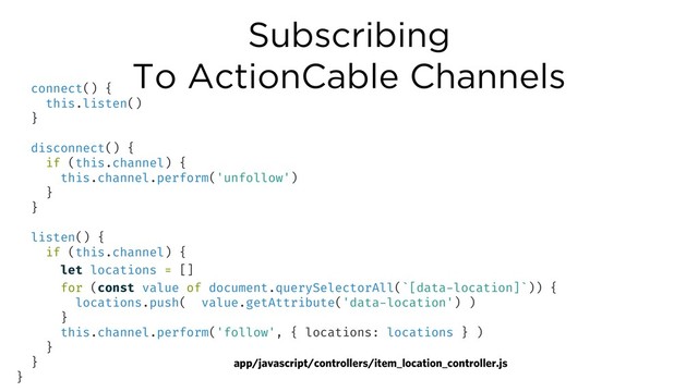 Subscribing
To ActionCable Channels
app/javascript/controllers/item_location_controller.js
connect() {
this.listen()
}
disconnect() {
if (this.channel) {
this.channel.perform('unfollow')
}
}
listen() {
if (this.channel) {
let locations = []
for (const value of document.querySelectorAll(`[data-location]`)) {
locations.push( value.getAttribute('data-location') )
}
this.channel.perform('follow', { locations: locations } )
}
}
}
