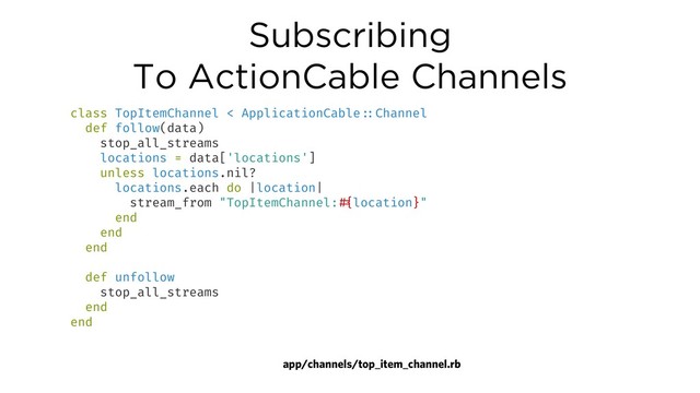 Subscribing
To ActionCable Channels
app/channels/top_item_channel.rb
class TopItemChannel < ApplicationCable!::Channel
def follow(data)
stop_all_streams
locations = data['locations']
unless locations.nil?
locations.each do |location|
stream_from "TopItemChannel:!#{location}"
end
end
end
def unfollow
stop_all_streams
end
end
