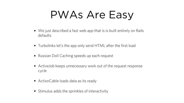 PWAs Are Easy
• We just described a fast web app that is is built entirely on Rails
defaults
• Turbolinks let’s the app only send HTML after the first load
• Russian Doll Caching speeds up each request
• ActiveJob keeps unnecessary work out of the request response
cycle
• ActionCable loads data as its ready
• Stimulus adds the sprinkles of interactivity
