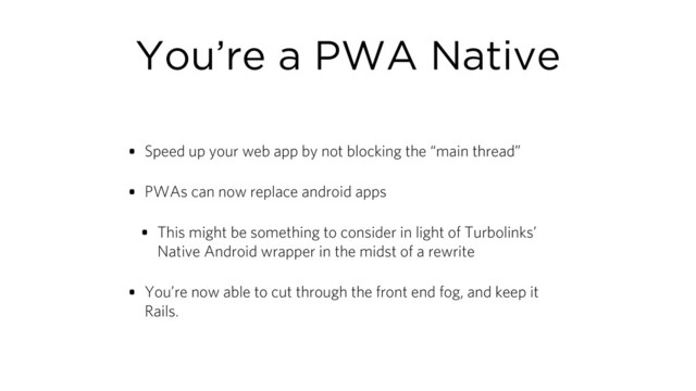 You’re a PWA Native
• Speed up your web app by not blocking the “main thread”
• PWAs can now replace android apps
• This might be something to consider in light of Turbolinks’
Native Android wrapper in the midst of a rewrite
• You’re now able to cut through the front end fog, and keep it
Rails.
